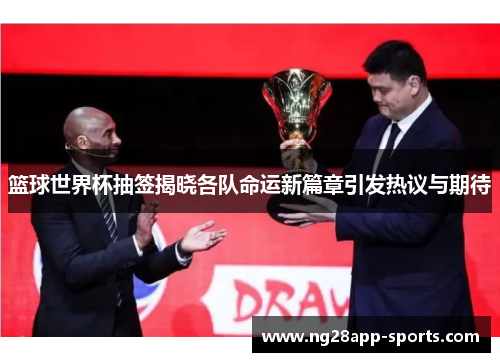 篮球世界杯抽签揭晓各队命运新篇章引发热议与期待