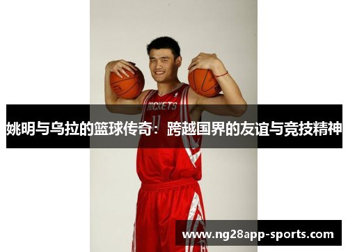 姚明与乌拉的篮球传奇：跨越国界的友谊与竞技精神