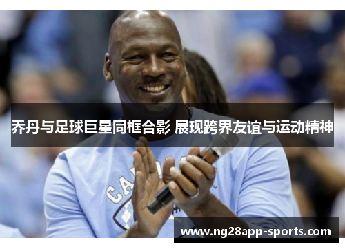 乔丹与足球巨星同框合影 展现跨界友谊与运动精神